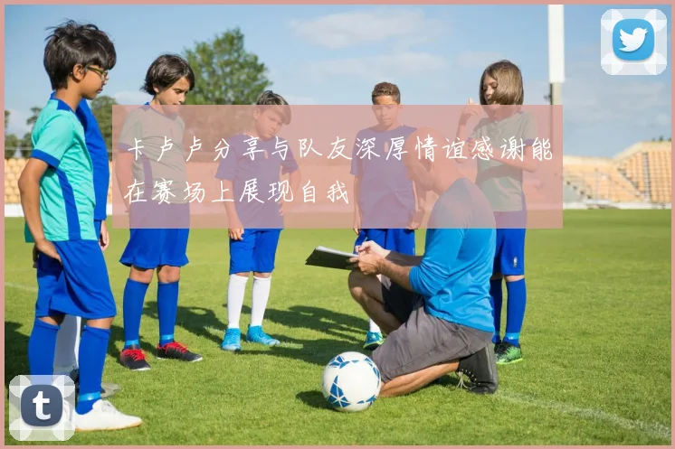 卡卢卢分享与队友深厚情谊感谢能在赛场上展现自我