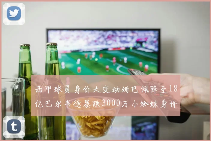 西甲球员身价大变动姆巴佩降至18亿巴尔韦德暴跌3000万小蜘蛛身价达1亿