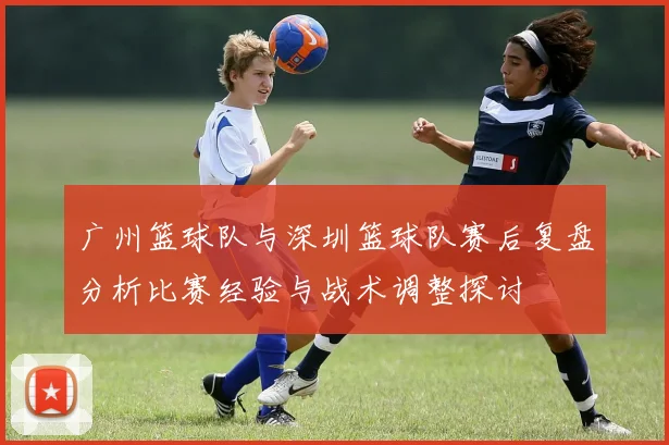 广州篮球队与深圳篮球队赛后复盘分析比赛经验与战术调整探讨
