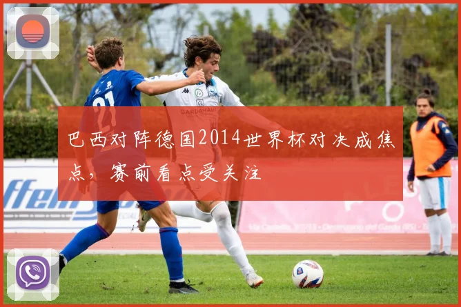 巴西对阵德国2014世界杯对决成焦点，赛前看点受关注