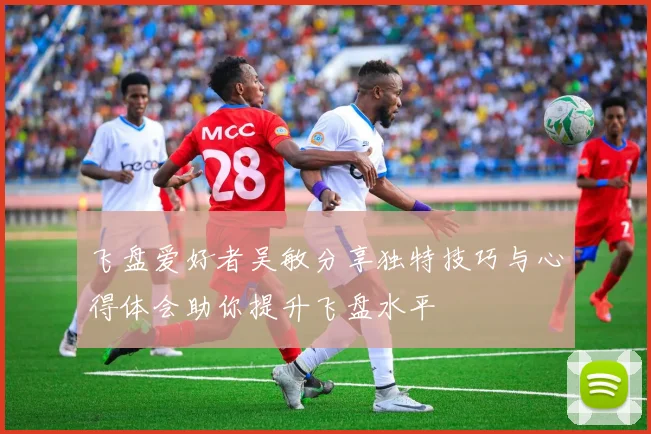飞盘爱好者吴敏分享独特技巧与心得体会助你提升飞盘水平