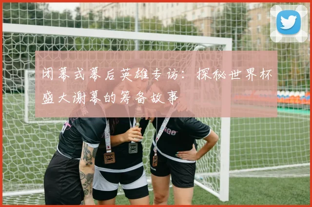 闭幕式幕后英雄专访：探秘世界杯盛大谢幕的筹备故事