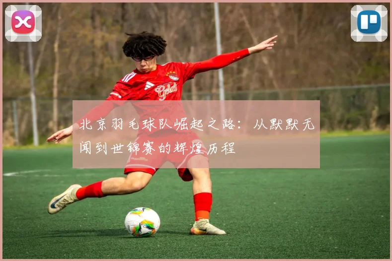北京羽毛球队崛起之路：从默默无闻到世锦赛的辉煌历程